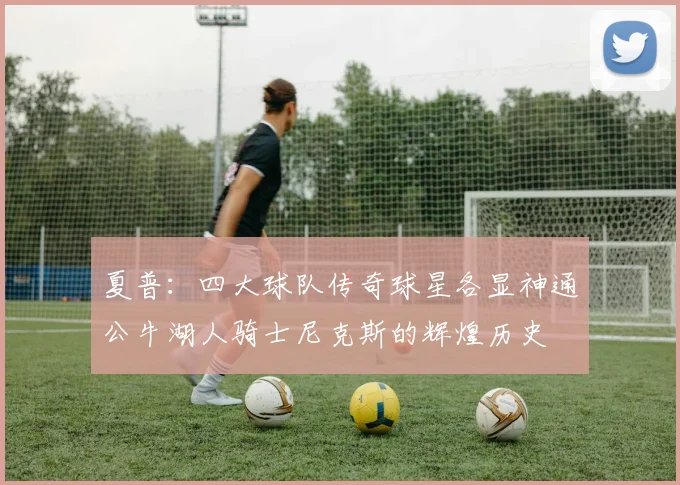 夏普：四大球队传奇球星各显神通公牛湖人骑士尼克斯的辉煌历史