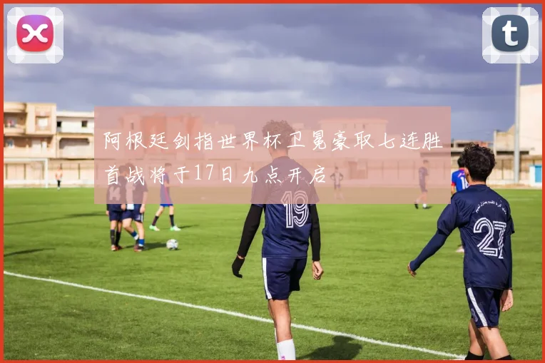 阿根廷剑指世界杯卫冕豪取七连胜首战将于17日九点开启