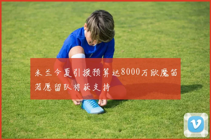 米兰今夏引援预算达8000万欧魔笛若愿留队将获支持
