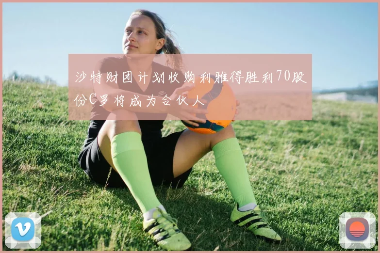沙特财团计划收购利雅得胜利70股份C罗将成为合伙人