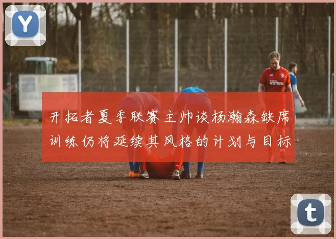 开拓者夏季联赛主帅谈杨瀚森缺席训练仍将延续其风格的计划与目标