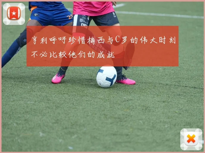 亨利呼吁珍惜梅西与C罗的伟大时刻不必比较他们的成就