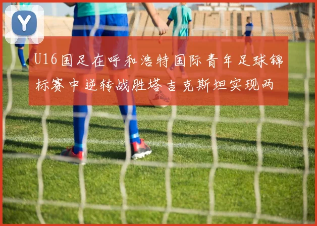 U16国足在呼和浩特国际青年足球锦标赛中逆转战胜塔吉克斯坦实现两连胜