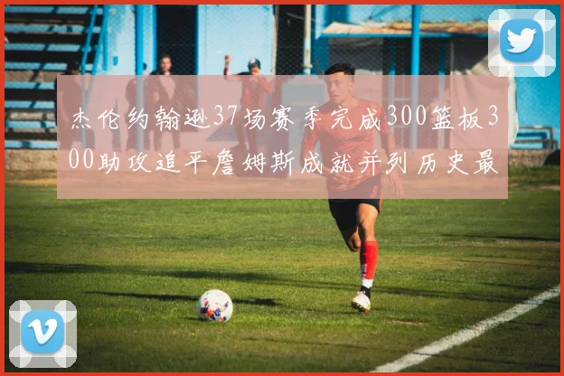 杰伦约翰逊37场赛季完成300篮板300助攻追平詹姆斯成就并列历史最快前锋