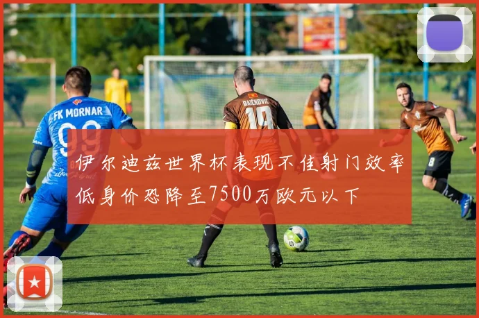 伊尔迪兹世界杯表现不佳射门效率低身价恐降至7500万欧元以下