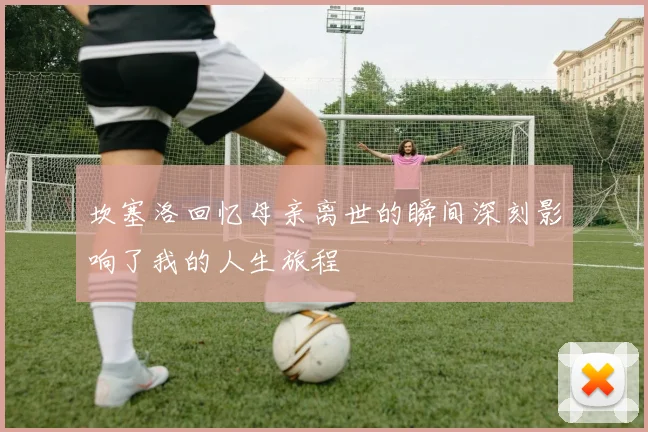 坎塞洛回忆母亲离世的瞬间深刻影响了我的人生旅程