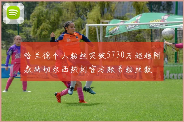 哈兰德个人粉丝突破5730万超越阿森纳切尔西热刺官方账号粉丝数
