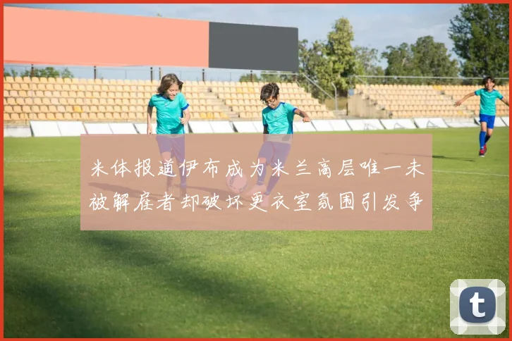 米体报道伊布成为米兰高层唯一未被解雇者却破坏更衣室氛围引发争议