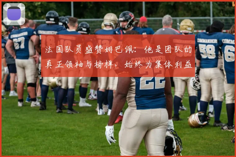 法国队员盛赞姆巴佩：他是团队的真正领袖与榜样，始终为集体利益考虑