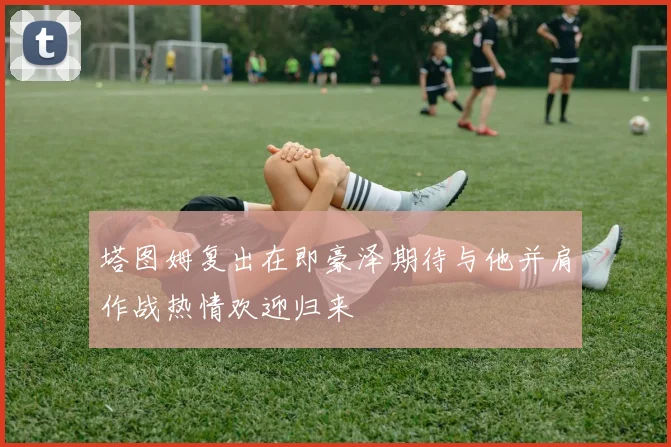 塔图姆复出在即豪泽期待与他并肩作战热情欢迎归来