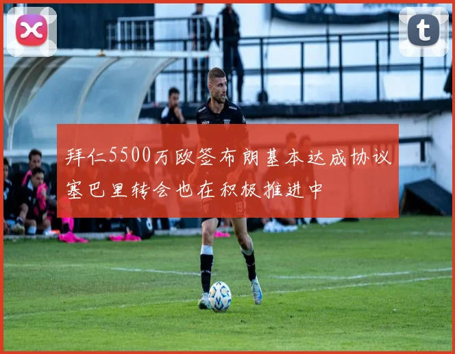 拜仁5500万欧签布朗基本达成协议塞巴里转会也在积极推进中