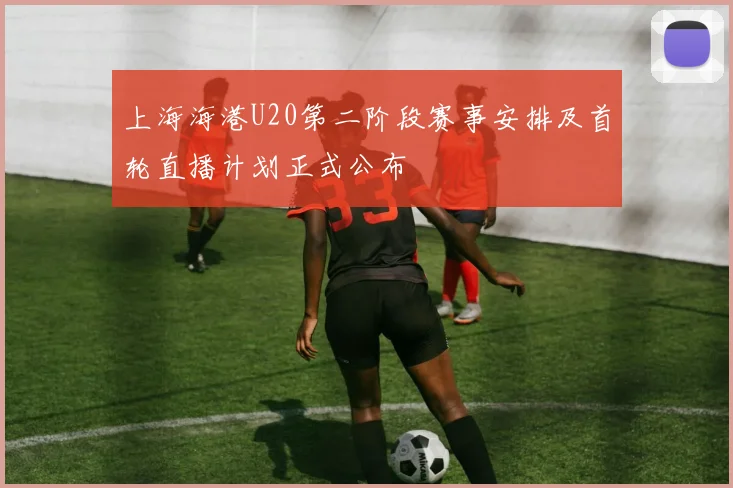 上海海港U20第二阶段赛事安排及首轮直播计划正式公布