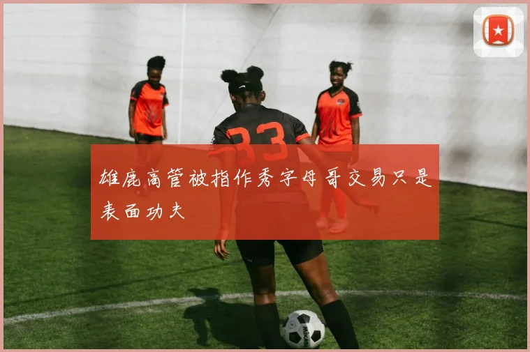 雄鹿高管被指作秀字母哥交易只是表面功夫
