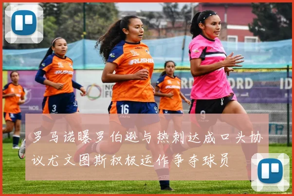 罗马诺曝罗伯逊与热刺达成口头协议尤文图斯积极运作争夺球员