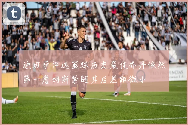 迪班萨评选篮球历史最佳乔丹依然第一詹姆斯紧随其后差距微小