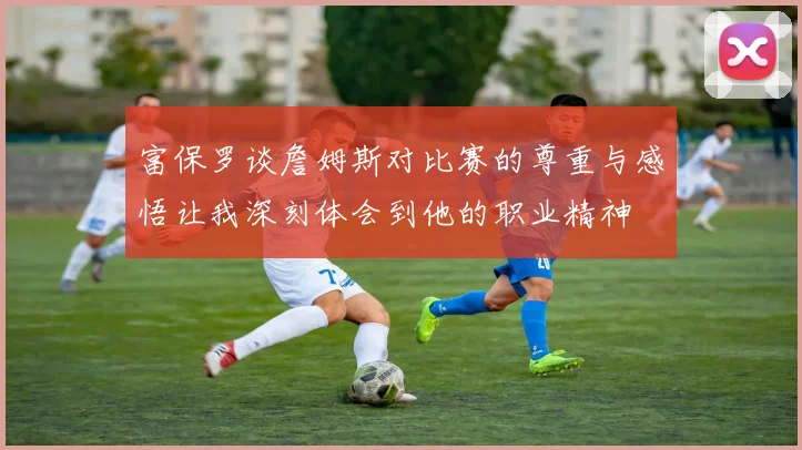 富保罗谈詹姆斯对比赛的尊重与感悟让我深刻体会到他的职业精神