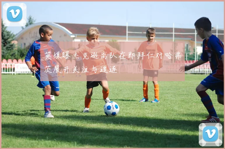 英媒曝杰克逊离队在即拜仁对哈弗茨展开关注与追逐