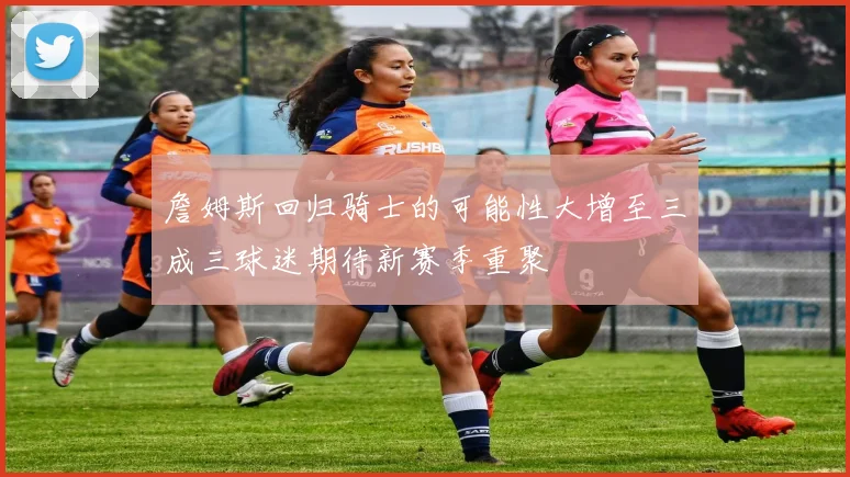 詹姆斯回归骑士的可能性大增至三成三球迷期待新赛季重聚