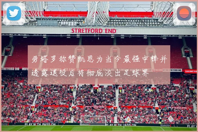 劳塔罗称赞凯恩为当今最强中锋并透露退役后将彻底淡出足球界