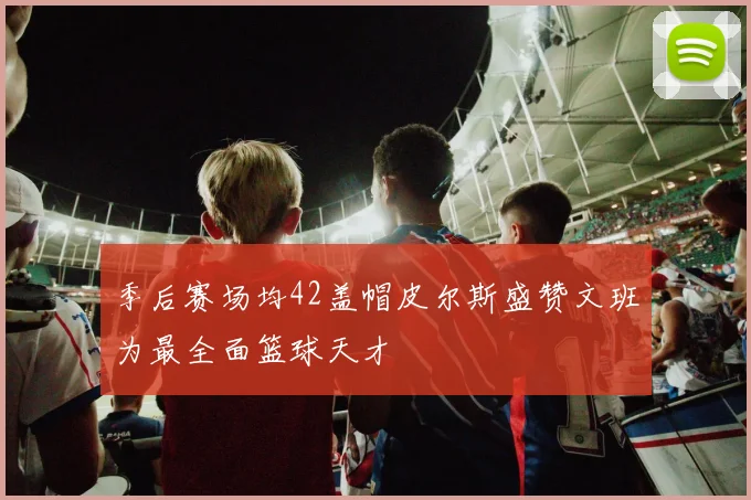 季后赛场均42盖帽皮尔斯盛赞文班为最全面篮球天才