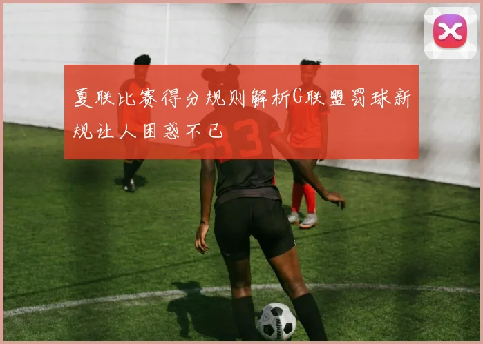 夏联比赛得分规则解析G联盟罚球新规让人困惑不已