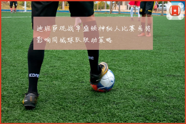 迪班萨观战华盛顿神秘人比赛或将影响同城球队联动策略